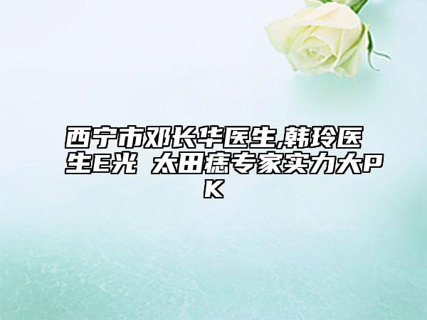 西寧市鄧長(zhǎng)華醫(yī)生,韓玲醫(yī)生E光袪太田痣專家實(shí)力大PK