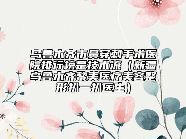 烏魯木齊市鼻穿刺手術(shù)醫(yī)院排行榜是技術(shù)流（新疆烏魯木齊黎美醫(yī)療美容整形扒一扒醫(yī)生）