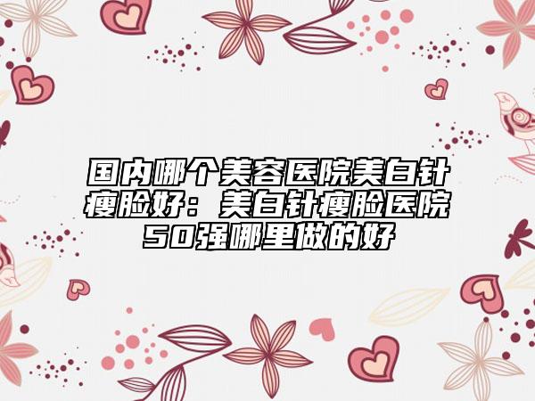 國內(nèi)哪個(gè)美容醫(yī)院美白針瘦臉好：美白針瘦臉醫(yī)院50強(qiáng)哪里做的好