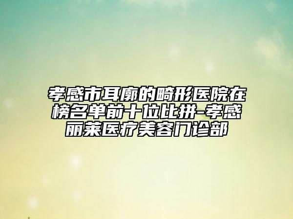 孝感市耳廓的畸形醫(yī)院在榜名單前十位比拼-孝感麗萊醫(yī)療美容門診部
