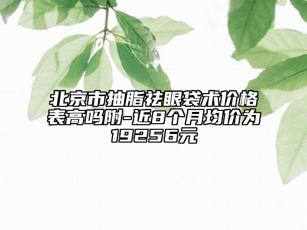 北京市抽脂祛眼袋術(shù)價(jià)格表高嗎附-近8個(gè)月均價(jià)為19256元