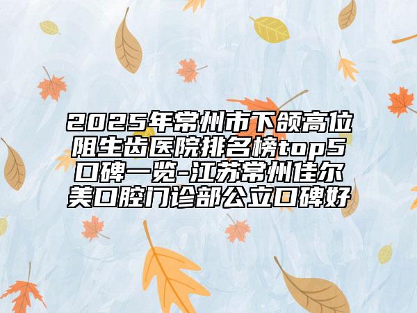2025年常州市下頜高位阻生齒醫(yī)院排名榜top5口碑一覽-江蘇常州佳爾美口腔門診部公立口碑好