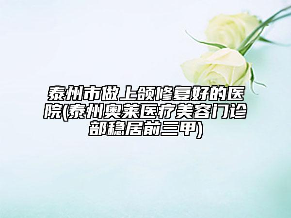 泰州市做上頜修復(fù)好的醫(yī)院(泰州奧萊醫(yī)療美容門診部穩(wěn)居前三甲)