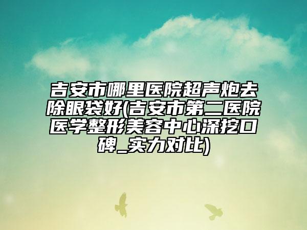 吉安市哪里醫(yī)院超聲炮去除眼袋好(吉安市第二醫(yī)院醫(yī)學整形美容中心深挖口碑_實力對比)