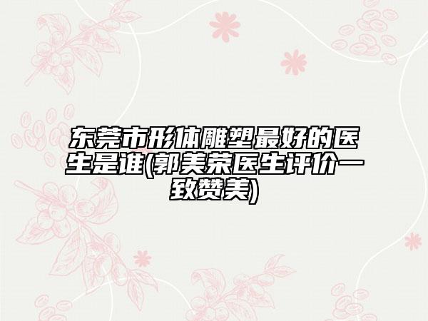 東莞市形體雕塑最好的醫(yī)生是誰(shuí)(郭美榮醫(yī)生評(píng)價(jià)一致贊美)