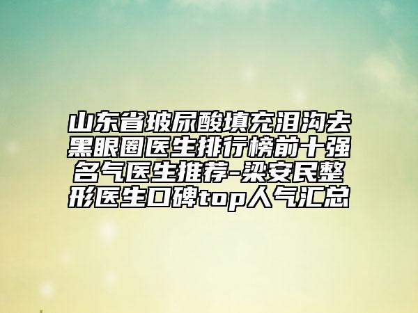 山東省玻尿酸填充淚溝去黑眼圈醫(yī)生排行榜前十強名氣醫(yī)生推薦-梁安民整形醫(yī)生口碑top人氣匯總