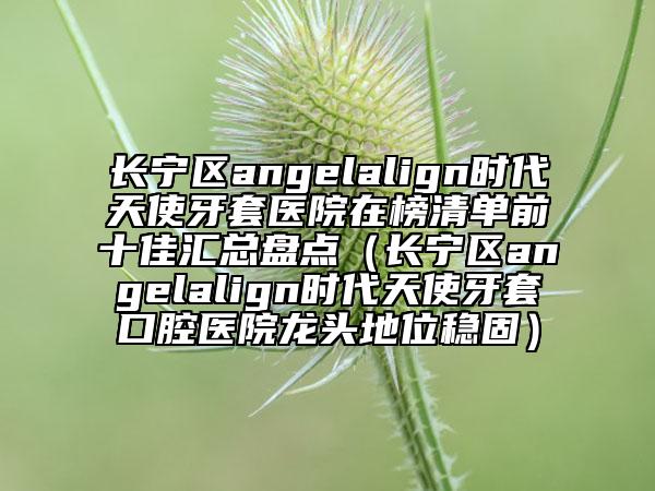長(zhǎng)寧區(qū)angelalign時(shí)代天使牙套醫(yī)院在榜清單前十佳匯總盤(pán)點(diǎn)（長(zhǎng)寧區(qū)angelalign時(shí)代天使牙套口腔醫(yī)院龍頭地位穩(wěn)固）