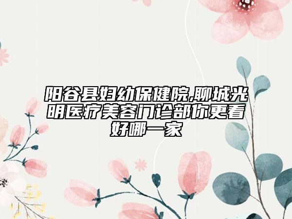 陽(yáng)谷縣婦幼保健院,聊城光明醫(yī)療美容門診部你更看好哪一家