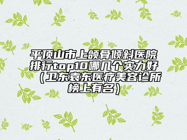 平頂山市上頜骨傾斜醫(yī)院排行top10哪幾個實力好（衛(wèi)東袁東醫(yī)療美容診所榜上有名）