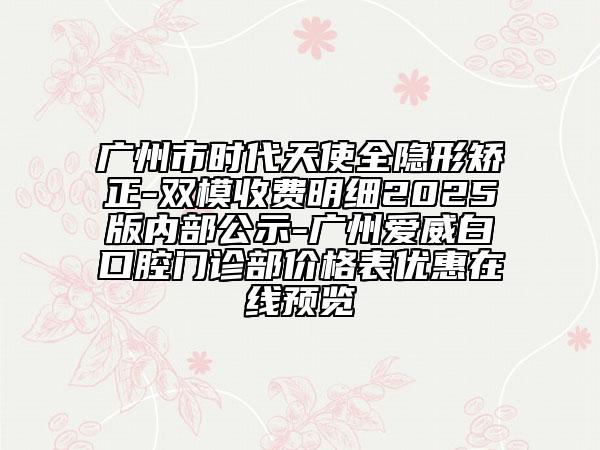 廣州市時代天使全隱形矯正-雙模收費明細(xì)2025版內(nèi)部公示-廣州愛威白口腔門診部價格表優(yōu)惠在線預(yù)覽