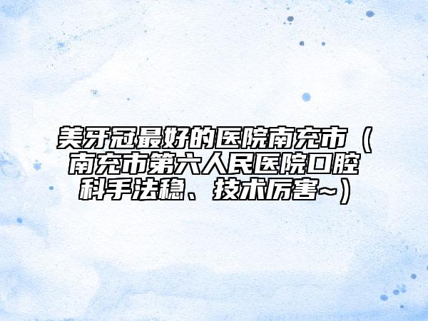 美牙冠最好的醫(yī)院南充市（南充市第六人民醫(yī)院口腔科手法穩(wěn)、技術(shù)厲害~）