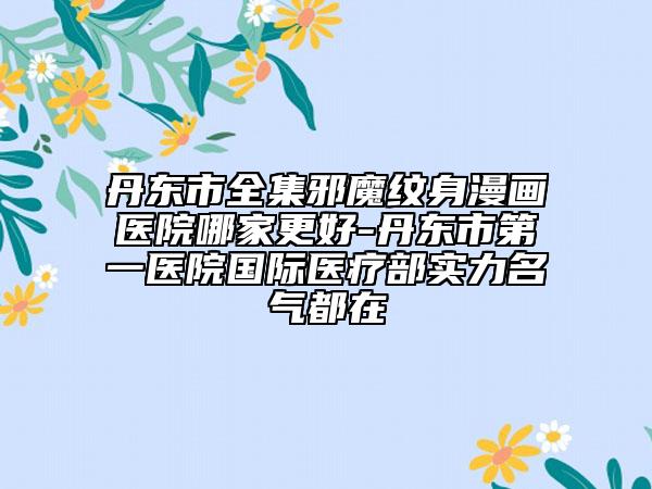 丹東市全集邪魔紋身漫畫醫(yī)院哪家更好-丹東市第一醫(yī)院國際醫(yī)療部實力名氣都在