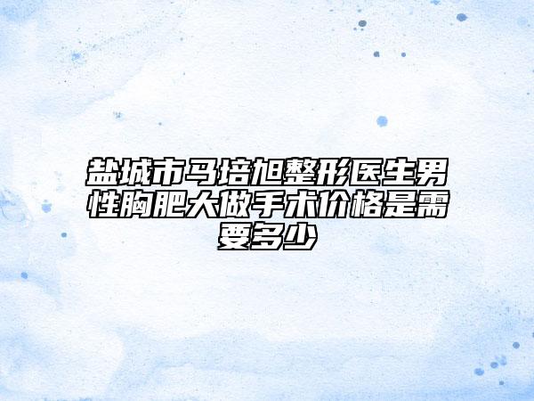 鹽城市馬培旭整形醫(yī)生男性胸肥大做手術(shù)價格是需要多少