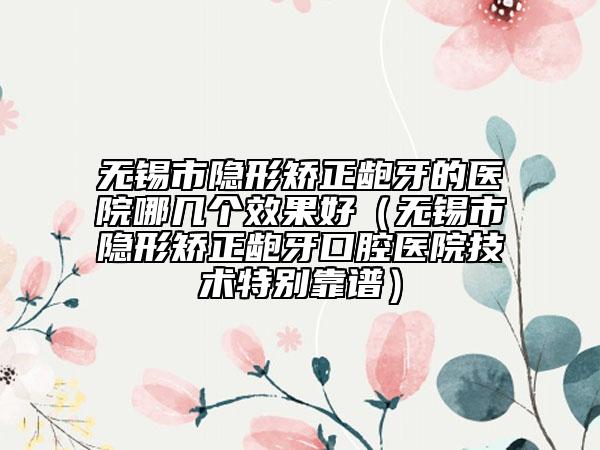 無錫市隱形矯正齙牙的醫(yī)院哪幾個效果好（無錫市隱形矯正齙牙口腔醫(yī)院技術特別靠譜）