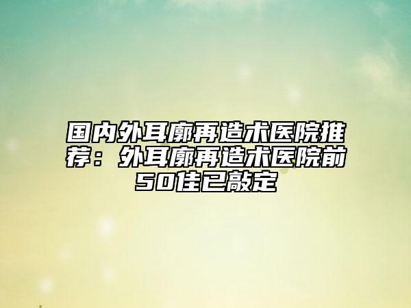 國(guó)內(nèi)外耳廓再造術(shù)醫(yī)院推薦：外耳廓再造術(shù)醫(yī)院前50佳已敲定