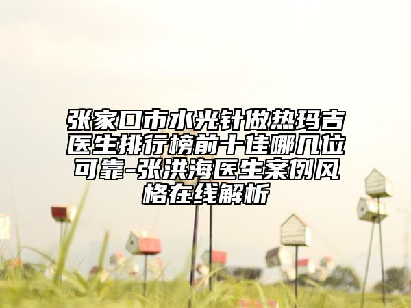 張家口市水光針做熱瑪吉醫(yī)生排行榜前十佳哪幾位可靠-張洪海醫(yī)生案例風(fēng)格在線解析