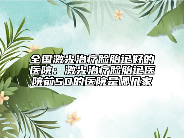 全國激光治療臉胎記好的醫(yī)院：激光治療臉胎記醫(yī)院前50的醫(yī)院是哪幾家