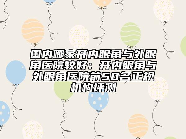 國內(nèi)哪家開內(nèi)眼角與外眼角醫(yī)院較好：開內(nèi)眼角與外眼角醫(yī)院前50名正規(guī)機(jī)構(gòu)評(píng)測