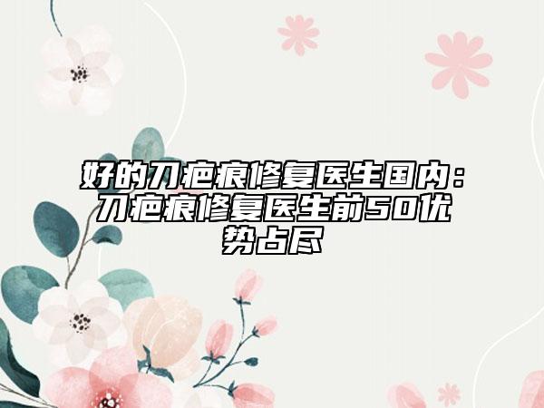 好的刀疤痕修復醫(yī)生國內(nèi)：刀疤痕修復醫(yī)生前50優(yōu)勢占盡