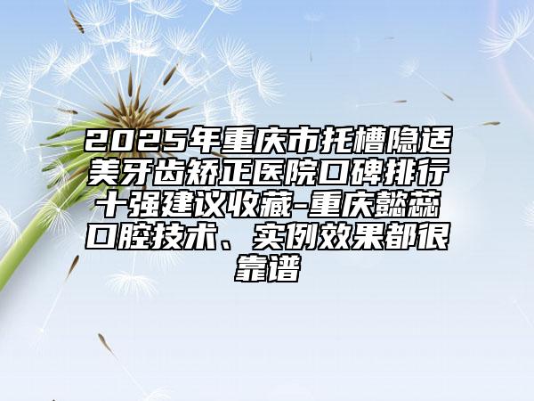 2025年重慶市托槽隱適美牙齒矯正醫(yī)院口碑排行十強建議收藏-重慶懿蕊口腔技術(shù)、實例效果都很靠譜