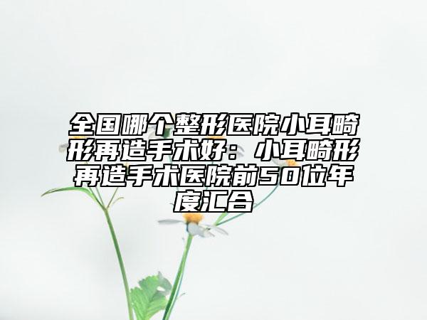 全國(guó)哪個(gè)整形醫(yī)院小耳畸形再造手術(shù)好：小耳畸形再造手術(shù)醫(yī)院前50位年度匯合