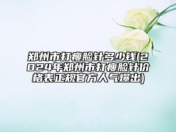鄭州市打瘦臉針多少錢(2024年鄭州市打瘦臉針價格表正規(guī)官方人氣爆出)