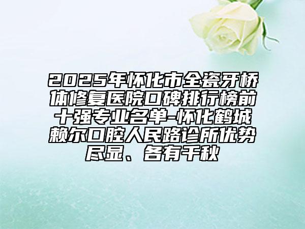 2025年懷化市全瓷牙橋體修復醫(yī)院口碑排行榜前十強專業(yè)名單-懷化鶴城賴爾口腔人民路診所優(yōu)勢盡顯、各有千秋