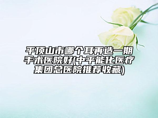 平頂山市哪個(gè)耳再造一期手術(shù)醫(yī)院好(中平能化醫(yī)療集團(tuán)總醫(yī)院推薦收藏)