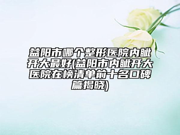 益陽市哪個整形醫(yī)院內(nèi)眥開大最好(益陽市內(nèi)眥開大醫(yī)院在榜清單前十名口碑篇揭曉)