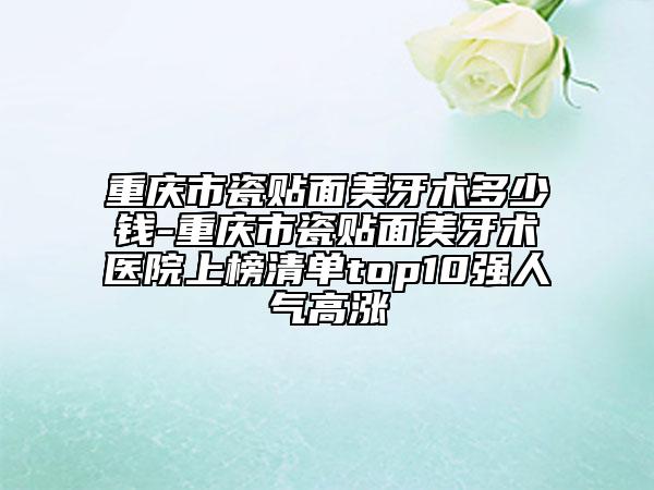 重慶市瓷貼面美牙術(shù)多少錢-重慶市瓷貼面美牙術(shù)醫(yī)院上榜清單top10強人氣高漲