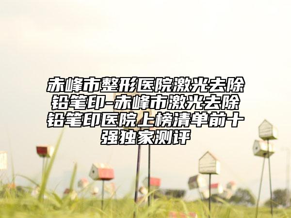 赤峰市整形醫(yī)院激光去除鉛筆印-赤峰市激光去除鉛筆印醫(yī)院上榜清單前十強(qiáng)獨(dú)家測(cè)評(píng)