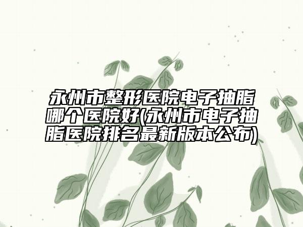 永州市整形醫(yī)院電子抽脂哪個(gè)醫(yī)院好(永州市電子抽脂醫(yī)院排名最新版本公布)