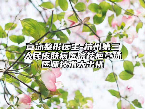 章泳整形醫(yī)生-杭州第三人民皮膚病醫(yī)院祛疤章泳醫(yī)師技術(shù)太出挑