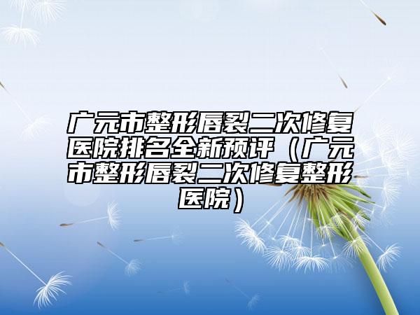廣元市整形唇裂二次修復(fù)醫(yī)院排名全新預(yù)評（廣元市整形唇裂二次修復(fù)整形醫(yī)院）