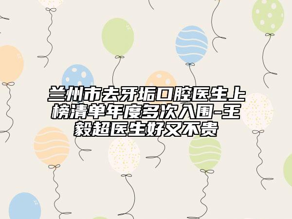 蘭州市去牙垢口腔醫(yī)生上榜清單年度多次入圍-王毅超醫(yī)生好又不貴