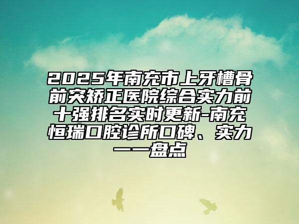 2025年南充市上牙槽骨前突矯正醫(yī)院綜合實力前十強排名實時更新-南充恒瑞口腔診所口碑、實力一一盤點