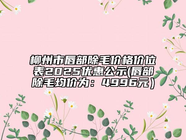 柳州市唇部除毛價格價位表2025優(yōu)惠公示(唇部除毛均價為：4996元）