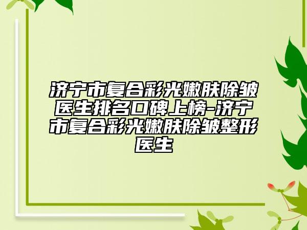 濟(jì)寧市復(fù)合彩光嫩膚除皺醫(yī)生排名口碑上榜-濟(jì)寧市復(fù)合彩光嫩膚除皺整形醫(yī)生