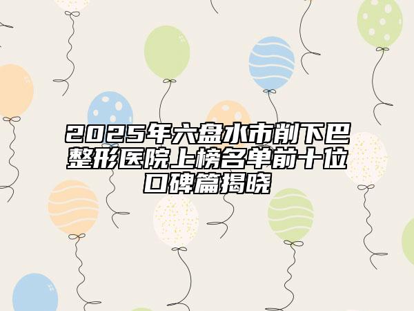 2025年六盤水市削下巴整形醫(yī)院上榜名單前十位口碑篇揭曉