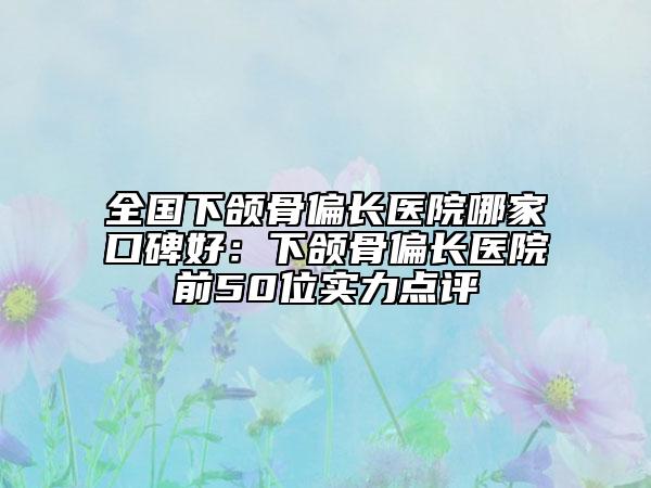全國(guó)下頜骨偏長(zhǎng)醫(yī)院哪家口碑好：下頜骨偏長(zhǎng)醫(yī)院前50位實(shí)力點(diǎn)評(píng)