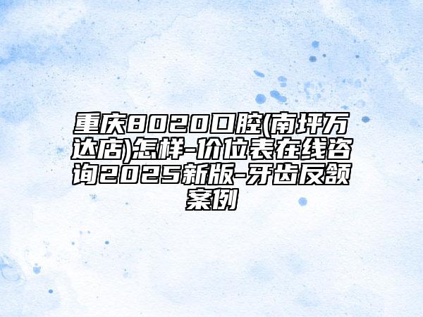 重慶8020口腔(南坪萬達(dá)店)怎樣-價(jià)位表在線咨詢2025新版-牙齒反頷案例