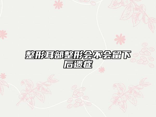 整形耳部整形會不會留下后遺癥