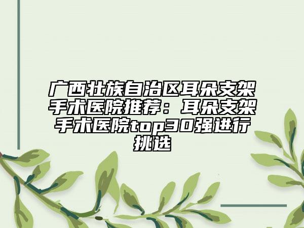 廣西壯族自治區(qū)耳朵支架手術(shù)醫(yī)院推薦：耳朵支架手術(shù)醫(yī)院top30強(qiáng)進(jìn)行挑選