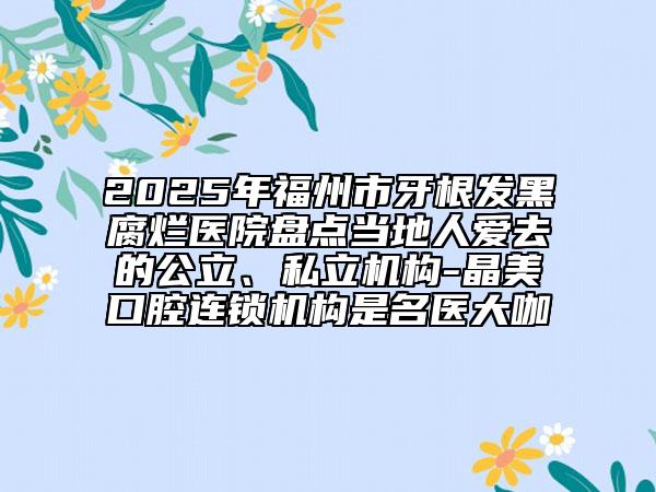 2025年福州市牙根發(fā)黑腐爛醫(yī)院盤點(diǎn)當(dāng)?shù)厝藧廴サ墓?、私立機(jī)構(gòu)-晶美口腔連鎖機(jī)構(gòu)是名醫(yī)大咖