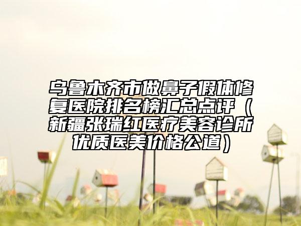 烏魯木齊市做鼻子假體修復(fù)醫(yī)院排名榜匯總點評（新疆張瑞紅醫(yī)療美容診所優(yōu)質(zhì)醫(yī)美價格公道）