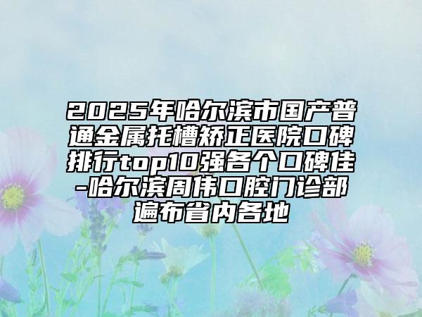 2025年哈爾濱市國產(chǎn)普通金屬托槽矯正醫(yī)院口碑排行top10強(qiáng)各個口碑佳-哈爾濱周偉口腔門診部遍布省內(nèi)各地