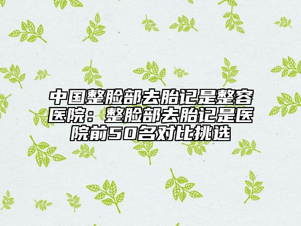 中國整臉部去胎記是整容醫(yī)院：整臉部去胎記是醫(yī)院前50名對比挑選
