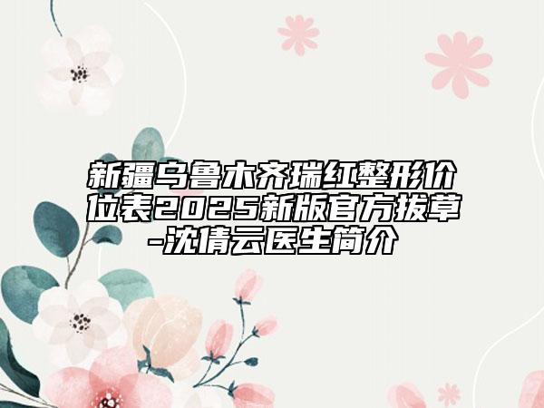 新疆烏魯木齊瑞紅整形價(jià)位表2025新版官方拔草-沈倩云醫(yī)生簡介
