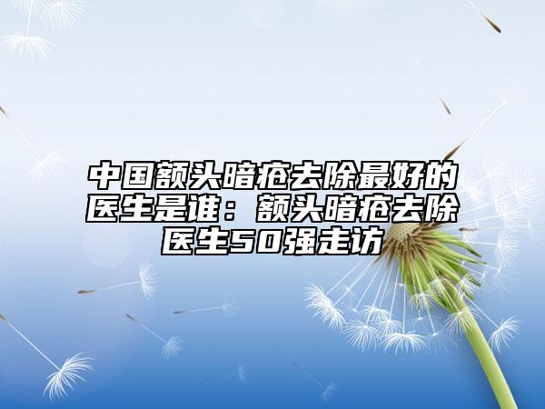 中國額頭暗瘡去除最好的醫(yī)生是誰：額頭暗瘡去除醫(yī)生50強走訪