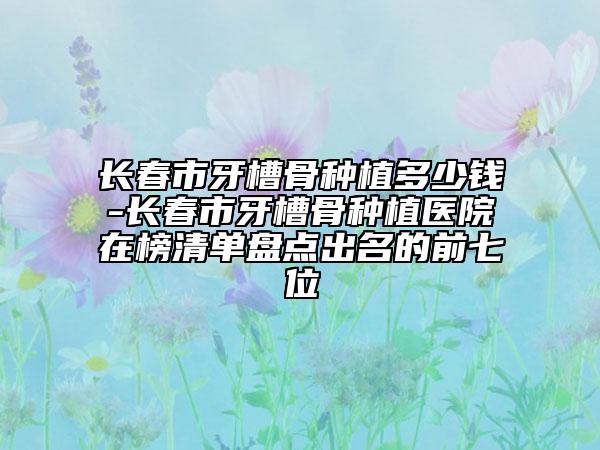 長春市牙槽骨種植多少錢-長春市牙槽骨種植醫(yī)院在榜清單盤點出名的前七位